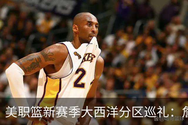 美职篮新赛季大西洋分区巡礼：詹姆斯空降费城 伦纳德重返多伦多